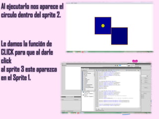 Al ejecutarlo nos aparece el
circulo dentro del sprite 2.
Le damos la función de
CLICK para que al darle
click
al sprite 3 este aparezca
en el Sprite 1.
 