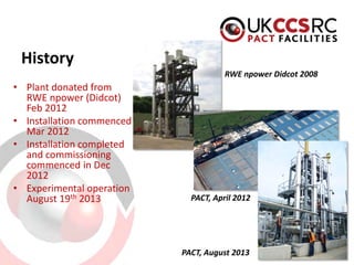 History 
• 
Plant donated from RWE npower (Didcot) Feb 2012 
• 
Installation commenced Mar 2012 
• 
Installation completed and commissioning commenced in Dec 2012 
• 
Experimental operation August 19th 2013 
RWE npower Didcot 2008 
PACT, April 2012 
PACT, August 2013  