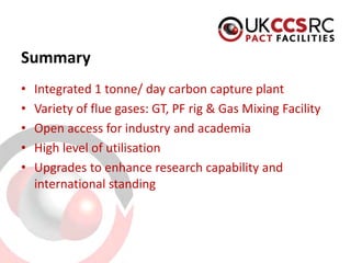 Summary 
• 
Integrated 1 tonne/ day carbon capture plant 
• 
Variety of flue gases: GT, PF rig & Gas Mixing Facility 
• 
Open access for industry and academia 
• 
High level of utilisation 
• 
Upgrades to enhance research capability and international standing 