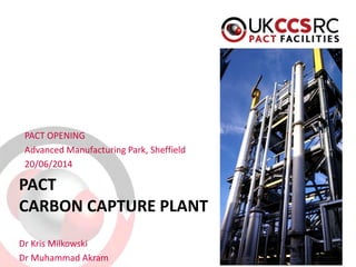 PACT CARBON CAPTURE PLANT 
PACT OPENING 
Advanced Manufacturing Park, Sheffield 
20/06/2014 
Dr Kris Milkowski 
Dr Muhammad Akram  