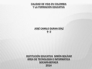 CALIDAD DE VIDA EN COLOMBIA
Y LA FORMACIÓN EDUCATIVA
JOSÉ CAMILO DURAN DÍAZ
9 -3
INSTITUCIÓN EDUCATIVA SIMÓN BOLÍVAR
ÁREA DE TECNOLOGÍA E INFORMÁTICA
SOCARÁ-BOYACÁ
2014
 