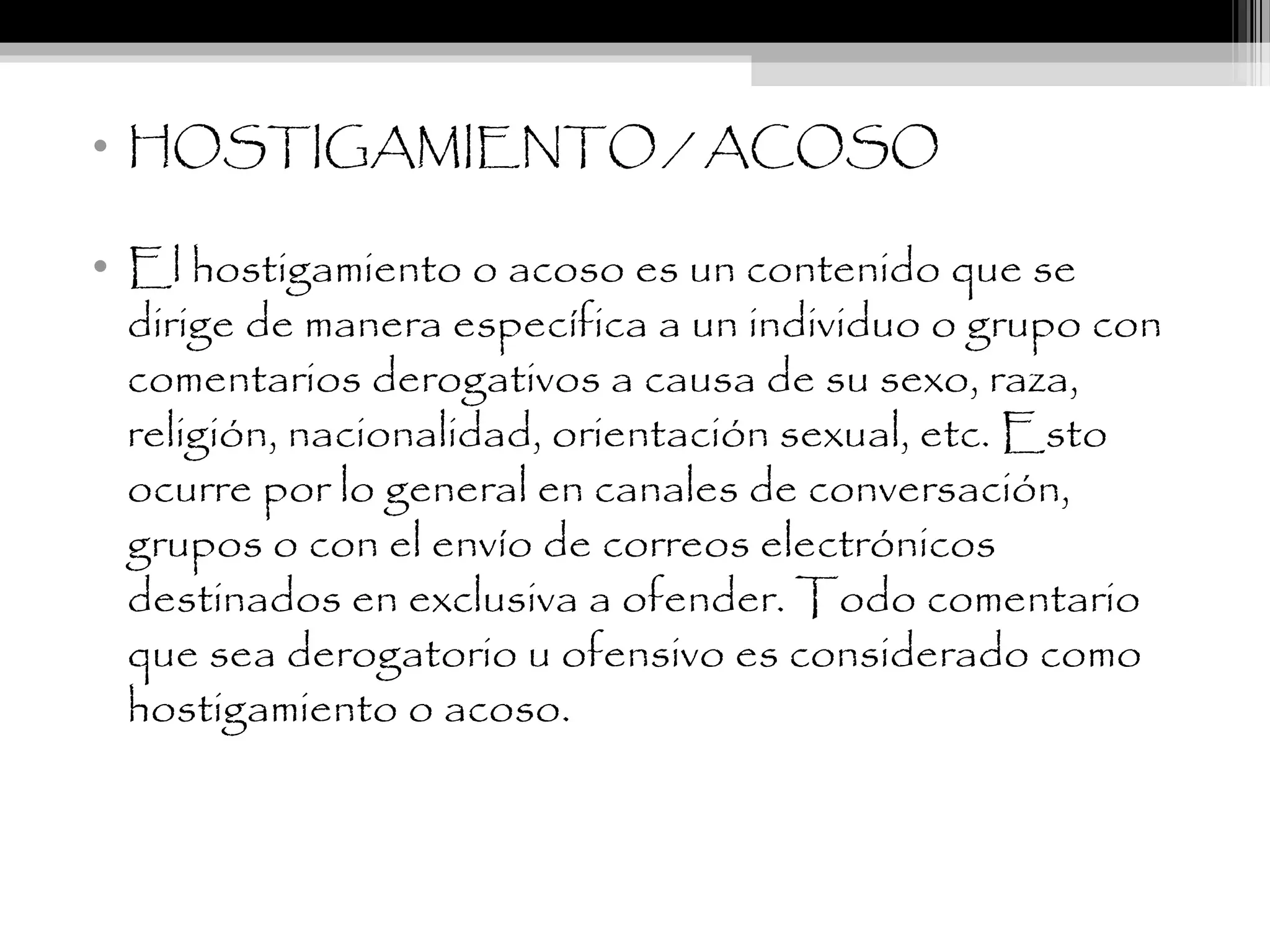 • HOSTIGAMIENTO / ACOSO
• El hostigamiento o acoso es un contenido que se
dirige de manera específica a un individuo o grupo con
comentarios derogativos a causa de su sexo, raza,
religión, nacionalidad, orientación sexual, etc. Esto
ocurre por lo general en canales de conversación,
grupos o con el envío de correos electrónicos
destinados en exclusiva a ofender. Todo comentario
que sea derogatorio u ofensivo es considerado como
hostigamiento o acoso.
 