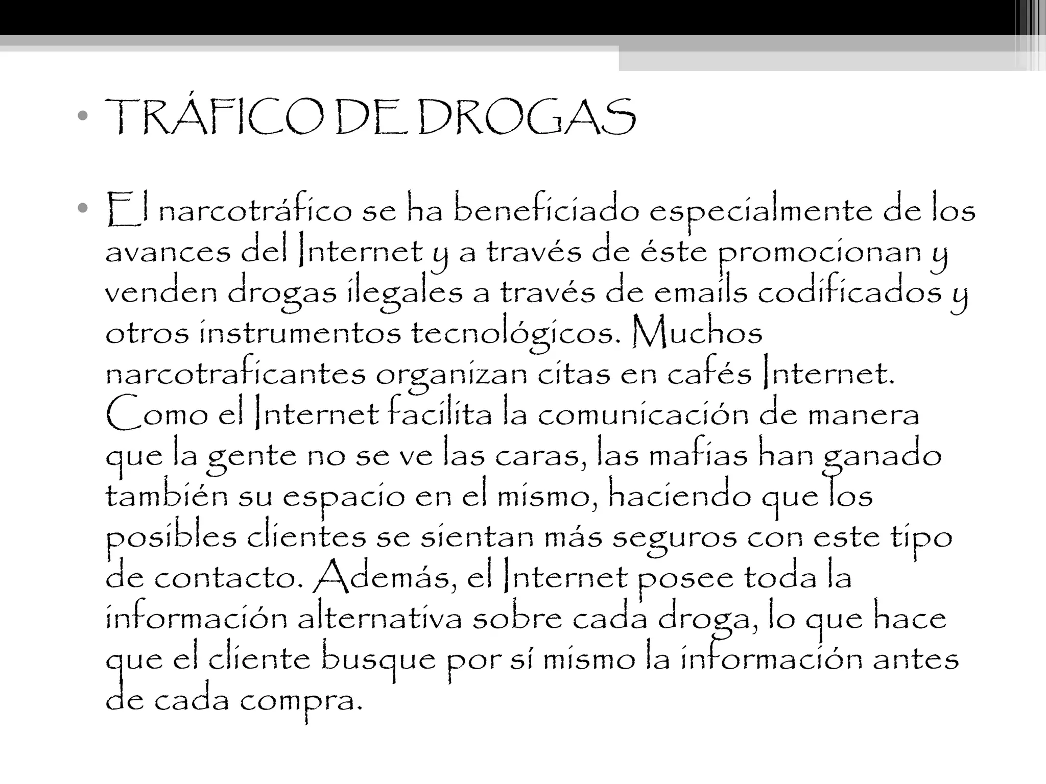 • TRÁFICO DE DROGAS
• El narcotráfico se ha beneficiado especialmente de los
avances del Internet y a través de éste promocionan y
venden drogas ilegales a través de emails codificados y
otros instrumentos tecnológicos. Muchos
narcotraficantes organizan citas en cafés Internet.
Como el Internet facilita la comunicación de manera
que la gente no se ve las caras, las mafias han ganado
también su espacio en el mismo, haciendo que los
posibles clientes se sientan más seguros con este tipo
de contacto. Además, el Internet posee toda la
información alternativa sobre cada droga, lo que hace
que el cliente busque por sí mismo la información antes
de cada compra.
 