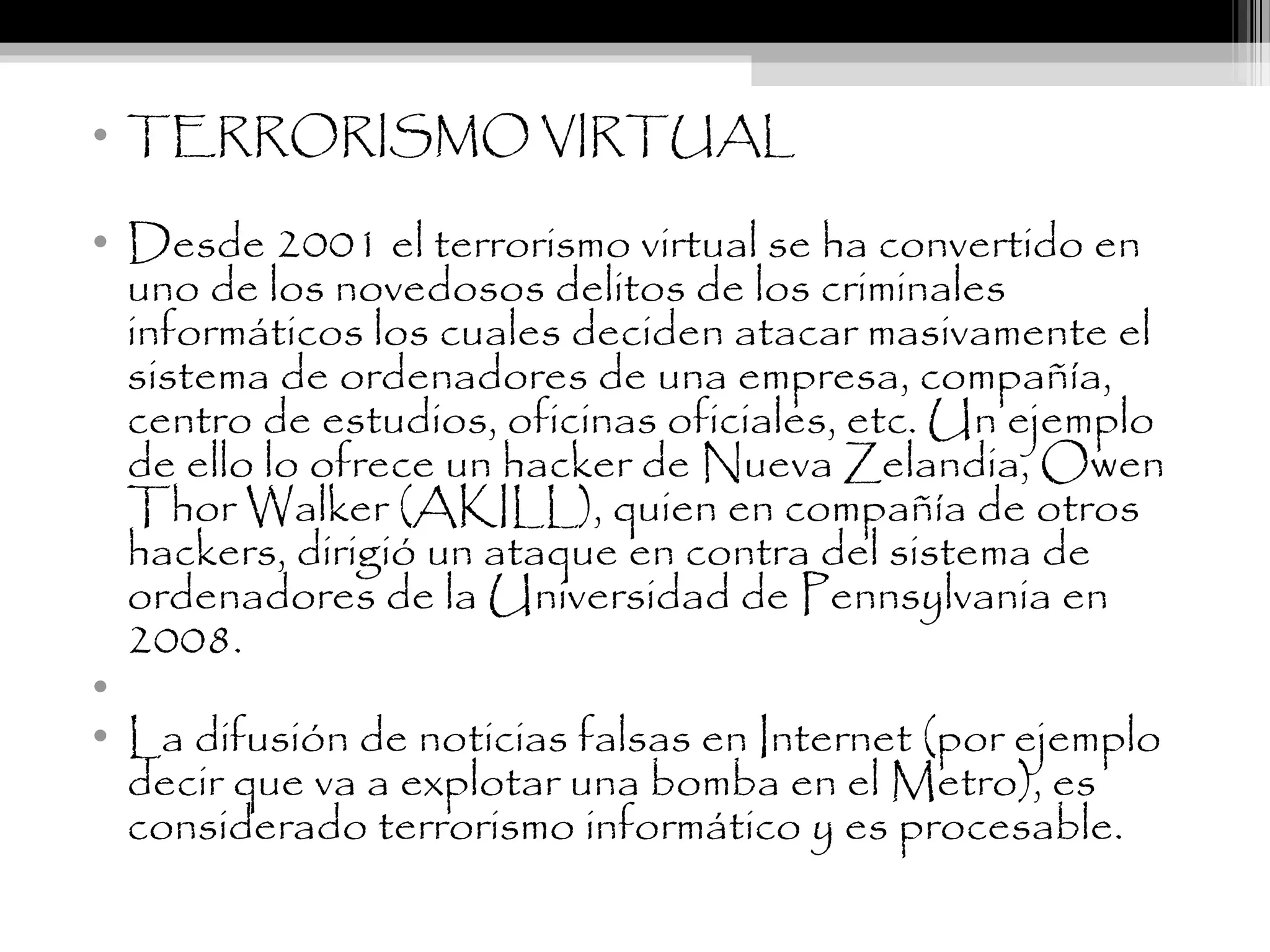 • TERRORISMO VIRTUAL
• Desde 2001 el terrorismo virtual se ha convertido en
uno de los novedosos delitos de los criminales
informáticos los cuales deciden atacar masivamente el
sistema de ordenadores de una empresa, compañía,
centro de estudios, oficinas oficiales, etc. Un ejemplo
de ello lo ofrece un hacker de Nueva Zelandia, Owen
Thor Walker (AKILL), quien en compañía de otros
hackers, dirigió un ataque en contra del sistema de
ordenadores de la Universidad de Pennsylvania en
2008.
•  
• La difusión de noticias falsas en Internet (por ejemplo
decir que va a explotar una bomba en el Metro), es
considerado terrorismo informático y es procesable.
 