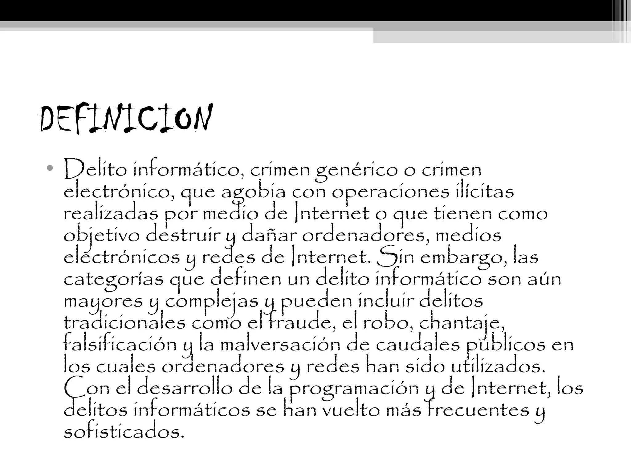 DEFINICION
• Delito informático, crimen genérico o crimen
electrónico, que agobia con operaciones ilícitas
realizadas por medio de Internet o que tienen como
objetivo destruir y dañar ordenadores, medios
electrónicos y redes de Internet. Sin embargo, las
categorías que definen un delito informático son aún
mayores y complejas y pueden incluir delitos
tradicionales como el fraude, el robo, chantaje,
falsificación y la malversación de caudales públicos en
los cuales ordenadores y redes han sido utilizados.
Con el desarrollo de la programación y de Internet, los
delitos informáticos se han vuelto más frecuentes y
sofisticados.
 