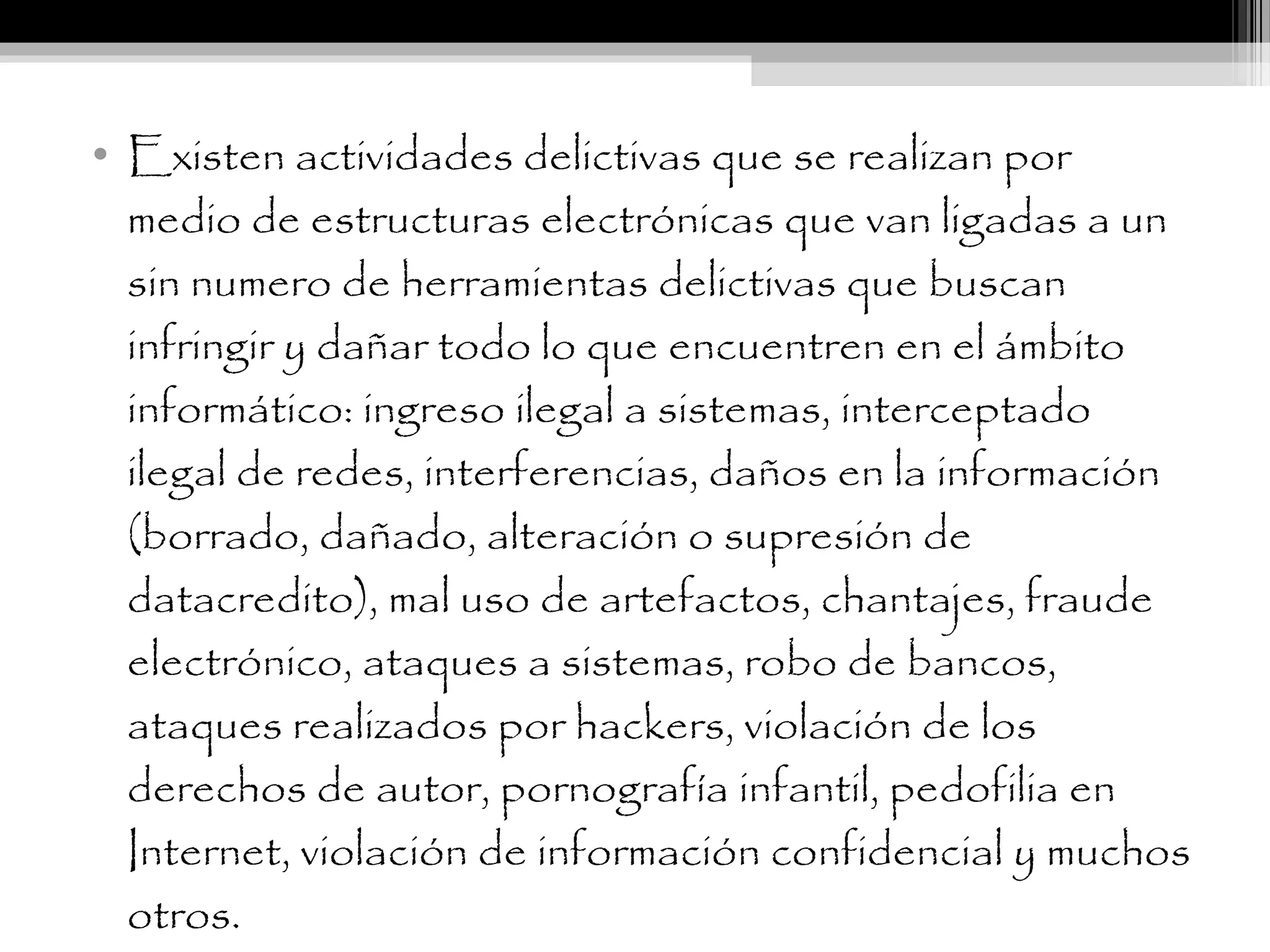 • Existen actividades delictivas que se realizan por
medio de estructuras electrónicas que van ligadas a un
sin numero de herramientas delictivas que buscan
infringir y dañar todo lo que encuentren en el ámbito
informático: ingreso ilegal a sistemas, interceptado
ilegal de redes, interferencias, daños en la información
(borrado, dañado, alteración o supresión de
datacredito), mal uso de artefactos, chantajes, fraude
electrónico, ataques a sistemas, robo de bancos,
ataques realizados por hackers, violación de los
derechos de autor, pornografía infantil, pedofilia en
Internet, violación de información confidencial y muchos
otros.
 
