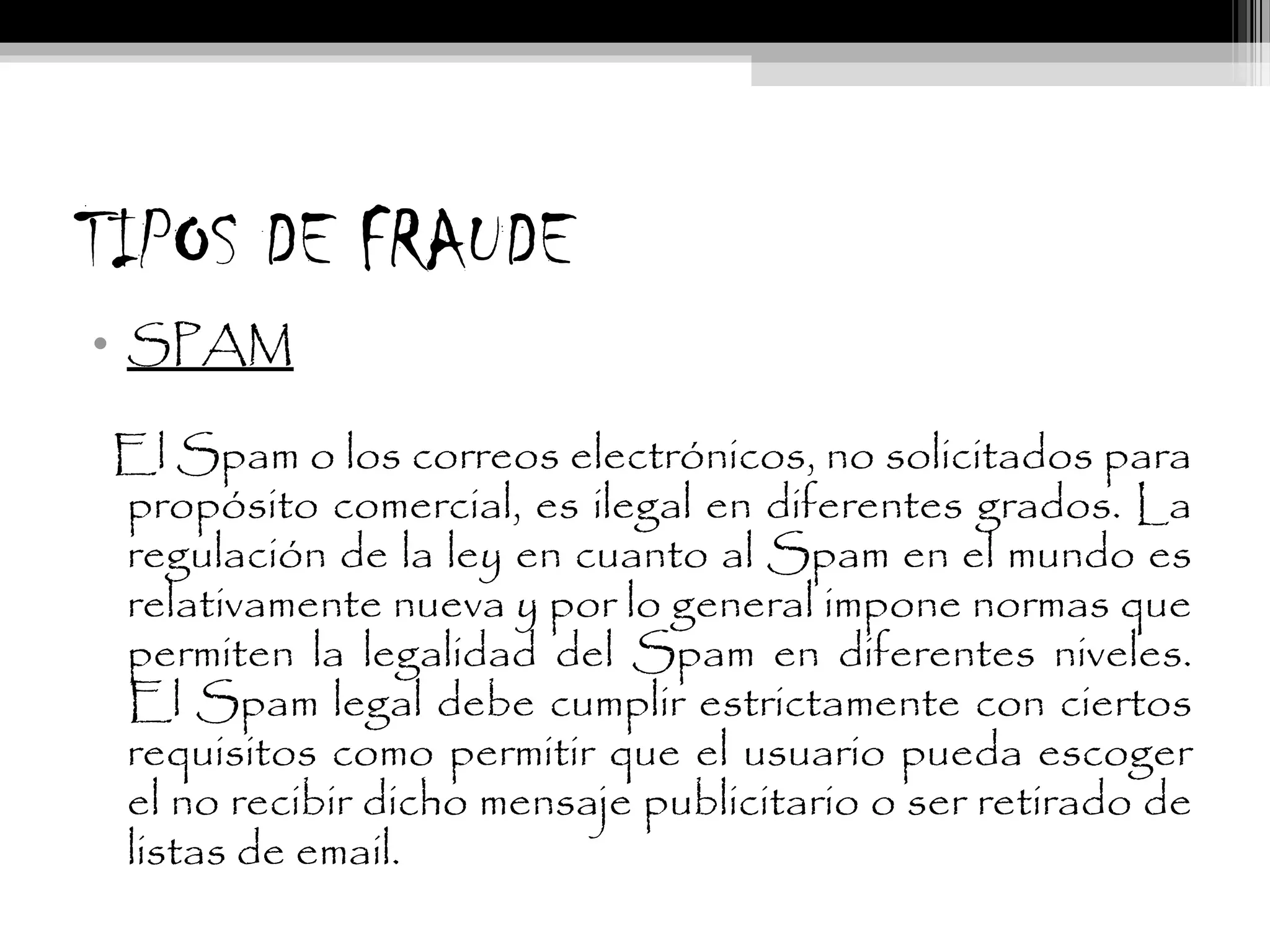 TIPOS DE FRAUDE
• SPAM
El Spam o los correos electrónicos, no solicitados para
propósito comercial, es ilegal en diferentes grados. La
regulación de la ley en cuanto al Spam en el mundo es
relativamente nueva y por lo general impone normas que
permiten la legalidad del Spam en diferentes niveles.
El Spam legal debe cumplir estrictamente con ciertos
requisitos como permitir que el usuario pueda escoger
el no recibir dicho mensaje publicitario o ser retirado de
listas de email.
 