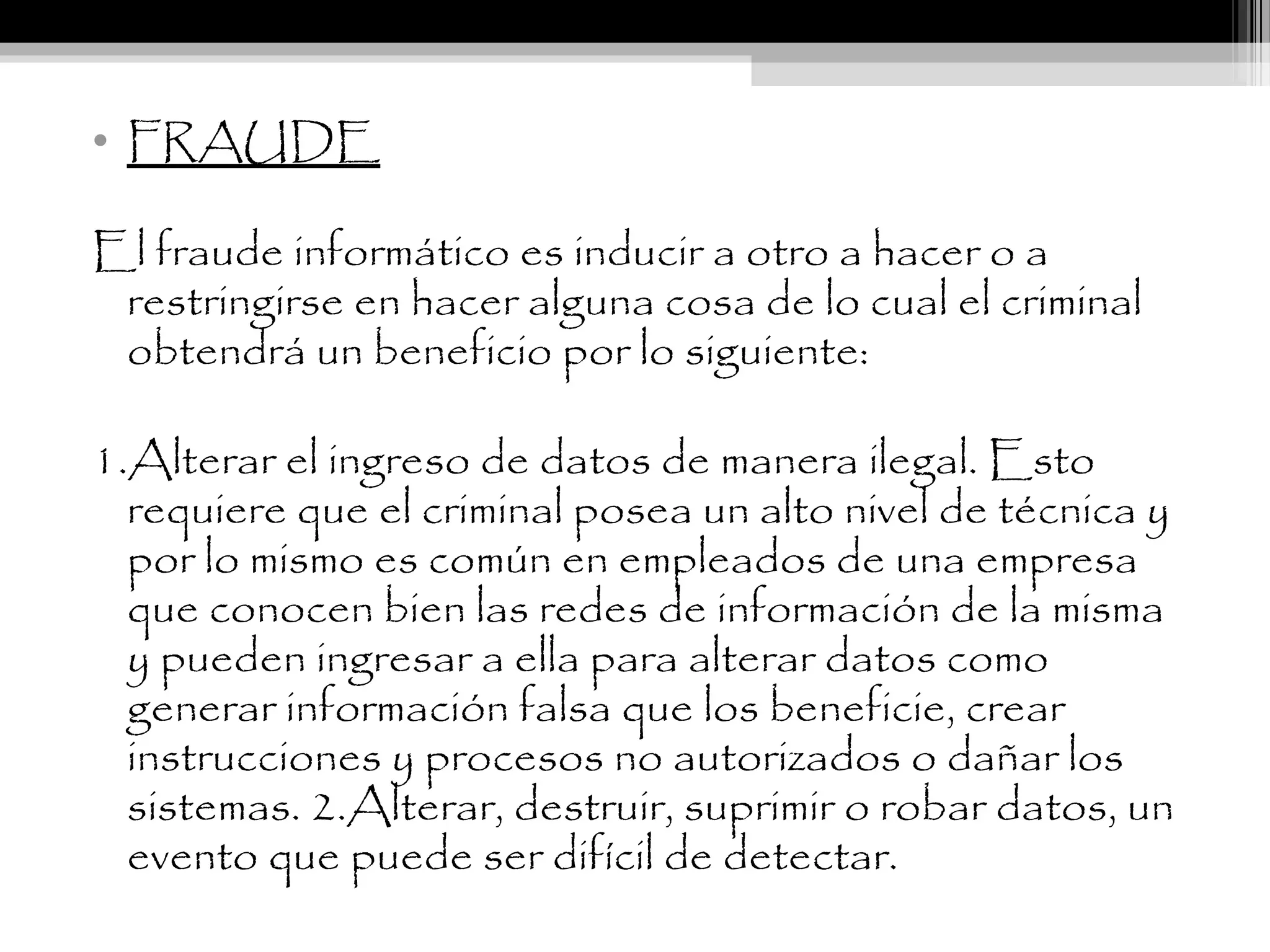 • FRAUDE
El fraude informático es inducir a otro a hacer o a
restringirse en hacer alguna cosa de lo cual el criminal
obtendrá un beneficio por lo siguiente:
1.Alterar el ingreso de datos de manera ilegal. Esto
requiere que el criminal posea un alto nivel de técnica y
por lo mismo es común en empleados de una empresa
que conocen bien las redes de información de la misma
y pueden ingresar a ella para alterar datos como
generar información falsa que los beneficie, crear
instrucciones y procesos no autorizados o dañar los
sistemas. 2.Alterar, destruir, suprimir o robar datos, un
evento que puede ser difícil de detectar.
 