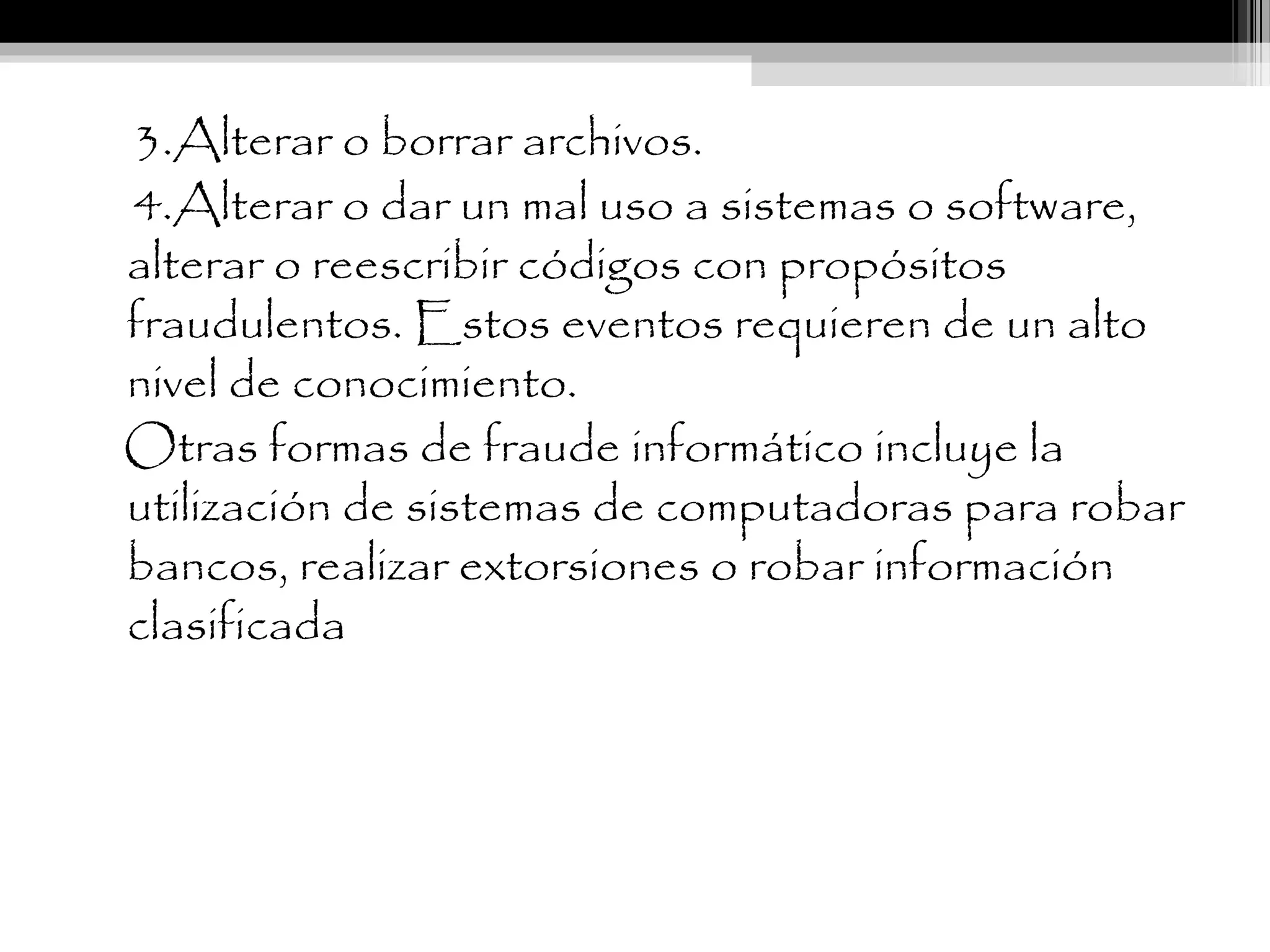3.Alterar o borrar archivos.
4.Alterar o dar un mal uso a sistemas o software,
alterar o reescribir códigos con propósitos
fraudulentos. Estos eventos requieren de un alto
nivel de conocimiento.
Otras formas de fraude informático incluye la
utilización de sistemas de computadoras para robar
bancos, realizar extorsiones o robar información
clasificada
 