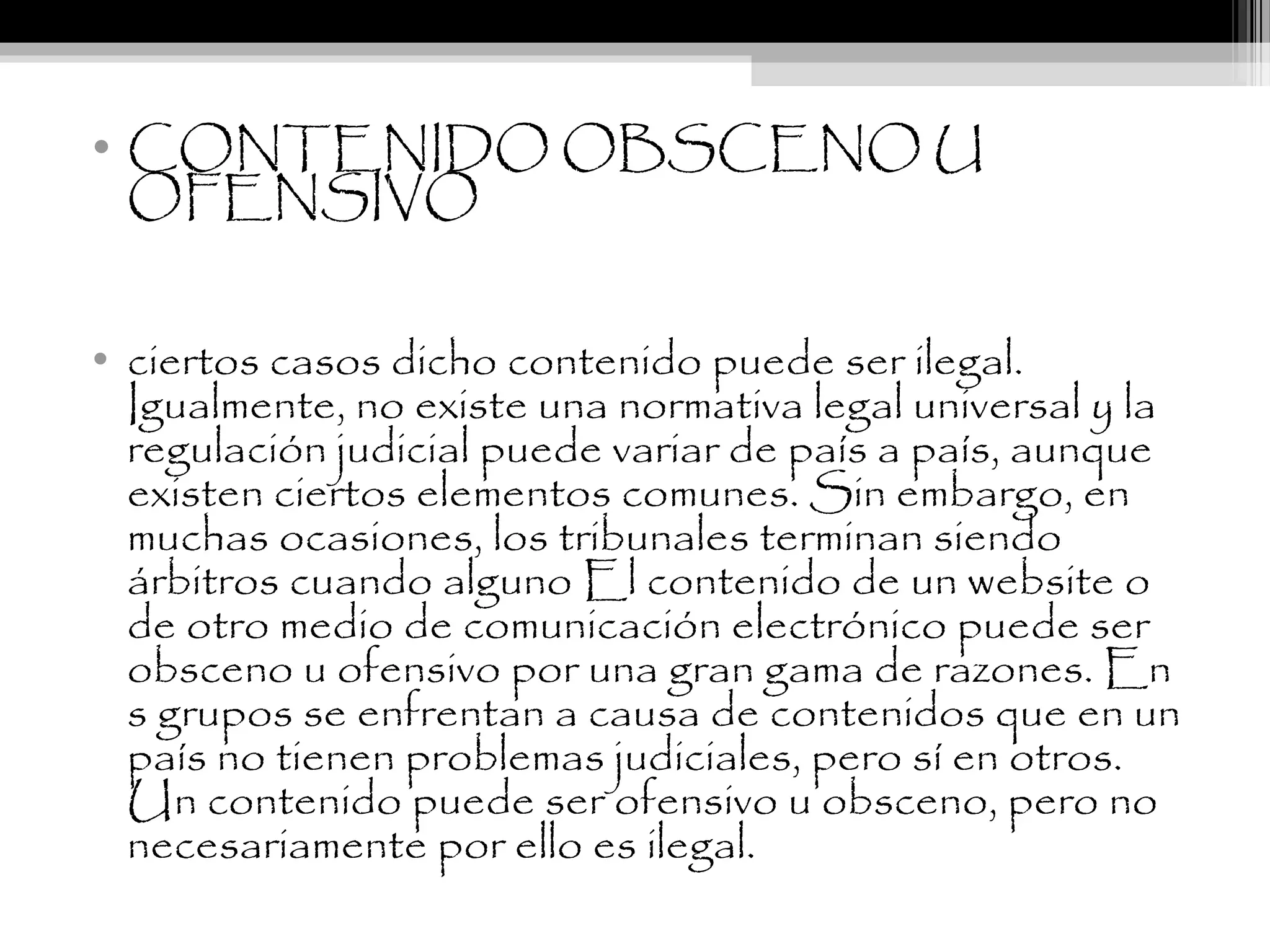 • CONTENIDO OBSCENO U
OFENSIVO
• ciertos casos dicho contenido puede ser ilegal.
Igualmente, no existe una normativa legal universal y la
regulación judicial puede variar de país a país, aunque
existen ciertos elementos comunes. Sin embargo, en
muchas ocasiones, los tribunales terminan siendo
árbitros cuando alguno El contenido de un website o
de otro medio de comunicación electrónico puede ser
obsceno u ofensivo por una gran gama de razones. En
s grupos se enfrentan a causa de contenidos que en un
país no tienen problemas judiciales, pero sí en otros.
Un contenido puede ser ofensivo u obsceno, pero no
necesariamente por ello es ilegal.
 
 