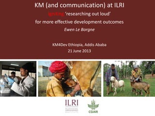 KM (and communication) at ILRI
Igniting ‘researching out loud’
for more effective development outcomes
Ewen Le Borgne
KM4Dev Ethiopia, Addis Ababa
21 June 2013
 