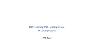 Differentiating With Uplifting Service 
KMI Marketing Programme 
CEO Brief 
 