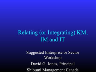 Relating (or Integrating) KM,
          IM and IT

   Suggested Enterprise or Sector
            Workshop
     David G. Jones, Principal
   Shibumi Management Canada
 