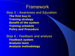 FrameworkFramework
Step 5 : Awareness and Education
The first buy-in
Training strategy
Benefit of the system
Training schedule
Policy and Procedure
Step 6 : Feedback and analysis
Feedback system
Analysis team
Analysis methodology
 