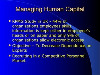 Managing Human CapitalManaging Human Capital
 KPMG Study in UK - 44% of
organizations employees skills
information is kept either in employee’s
heads or on paper and only 9% of
organizations allow electronic access
 Objective – To Decrease Dependence on
Experts
 Recruiting in a Competitive Personnel
Market
 