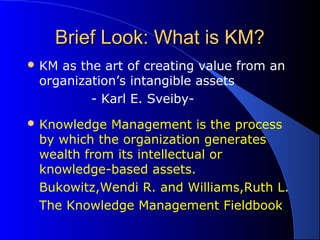 Brief Look: What is KM?Brief Look: What is KM?
 KM as the art of creating value from an
organization’s intangible assets
- Karl E. Sveiby-
 Knowledge Management is the process
by which the organization generates
wealth from its intellectual or
knowledge-based assets.
Bukowitz,Wendi R. and Williams,Ruth L.
The Knowledge Management Fieldbook
 