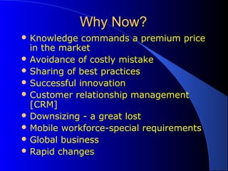 Why Now?Why Now?
 Knowledge commands a premium price
in the market
 Avoidance of costly mistake
 Sharing of best practices
 Successful innovation
 Customer relationship management
[CRM]
 Downsizing - a great lost
 Mobile workforce-special requirements
 Global business
 Rapid changes
 