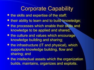 Corporate CapabilityCorporate Capability
 the skills and expertise of the staff;
 their ability to learn and to build knowledge;
 the processes which enable their skills and
knowledge to be applied and shared;
 the culture and values which encourage
knowledge building and sharing;
 the infrastructure (IT and physical), which
supports knowledge building, flow and
sharing; and
 the intellectual assets which the organization
builds, maintains, organizes and exploits.
 