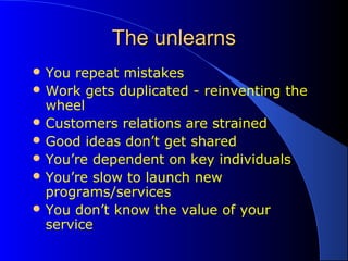 The unlearnsThe unlearns
 You repeat mistakes
 Work gets duplicated - reinventing the
wheel
 Customers relations are strained
 Good ideas don’t get shared
 You’re dependent on key individuals
 You’re slow to launch new
programs/services
 You don’t know the value of your
service
 