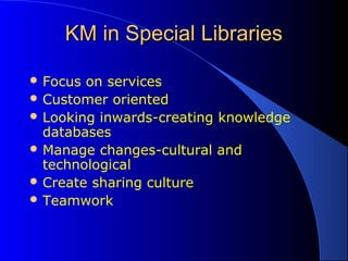 KM in Special LibrariesKM in Special Libraries
 Focus on services
 Customer oriented
 Looking inwards-creating knowledge
databases
 Manage changes-cultural and
technological
 Create sharing culture
 Teamwork
 