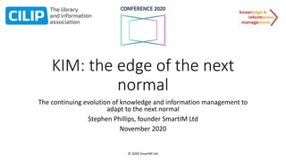 © 2020 SmartIM Ltd
KIM: the edge of the next
normal
The continuing evolution of knowledge and information management to
adapt to the next normal
Stephen Phillips, founder SmartIM Ltd
November 2020
 