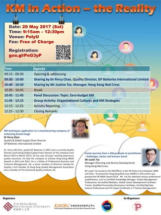 Date: 20 May 2017 (Sat)
Time: 9:15am – 12:30pm
Venue: PolyU
Fee: Free of Charge
Registration:
goo.gl/PnG3yP
KM techniques application to a manufacturing company of
enhancing brand image
Dr Percy Chan
Quality & Global Supply Chain Director
GP Batteries International Limited
Dr. Percy CW Chan, joined GP Batteries in 2007 and is currently Quality
Director (and Acting Global Supply Chain Director of the company from
March 2014 to March 2017). He has over 20 years' working experience
quality assurance. He lead the company to achieve Hong Kong MAKE
Awards in 2013 and 2016. He is a fellow of Professional Business and
Technical Management, UK; a senior member of American Society for
Quality; a full member of Hong Kong Quality Management Association
and a member of The Chartered Quality Institute, UK.
Time Agenda
09:15 - 09:30 Opening & addressing
09:30 - 10:00 Sharing by Dr Percy Chan, Quality Director, GP Batteries International Limited
10:00 - 10:30 Sharing by Mr Justin Tse, Manager, Hong Kong Red Cross
10:30 - 10:45 Break
10:45 - 11:45 Panel Discussion: Topic: Zero-budget KM
11:45 - 12:15 Group Activity: Organizational Cultures and KM Strategies
12:15 - 12:25 Activity Reporting
12:25 - 12:30 Closing Remarks
Career journey from a KM graduate to practitioner
- challenges, tactics and lessons learnt
Mr Justin Tse
Manager (Planning and Service Development)
Hong Kong Red Cross
Mr Justin Tse served as the KM Officer in the HK Police Force between 2008
and 2011. He joined the Hong Kong Red Cross (HKRC) in 2011 which was
granted the HK MAKE Award 2014. Mr. Tse has obtained various professional
qualifications, such as Certified Knowledge Manager, Project Management
Professional, Accredited Mediator, Global Career Development Facilitator
Trainer, Qualified Personality Dimensions Facilitator, Certified Big Data
Science Professional and ITIL Expert Certificate in IT Service Management..
Organizers Co-Organizers
 
