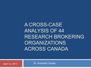 A CROSS-CASE
ANALYSIS OF 44
RESEARCH BROKERING
ORGANIZATIONS
ACROSS CANADA
Dr. Amanda CooperApril 12, 2013
 