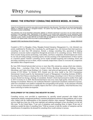 i1v2e5y5pubs
W25485
KMIND: THE STRATEGY CONSULTING SERVICE MODEL IN CHINA
Jingqin Su and Shaojie Han wrote this case solely to provide material for class discussion. The authors do not intend to illustrate either
effective or ineffective handling of a managerial situation. The authors may have disguised certain names and other identifying
information to protect confidentiality.
This publication may not be transmitted, photocopied, digitized, or otherwise reproduced in any form or by any means without the
permission of the copyright holder. Reproduction of this material is not covered under authorization by any reproduction rights
organization. To order copies or request permission to reproduce materials, contact Ivey Publishing, Ivey Business School, Western
University, London, Ontario, Canada, N6G 0N1; (t) 519.661.3208; (e) cases@ivey.ca; www.iveypublishing.ca. Our goal is to publish
materials of the highest quality; submit any errata to publishcases@ivey.ca.
Copyright © 2022, Ivey Business School Foundation Version: 2022-02-23
Founded in 2015 in Shanghai, China, Shanghai Kmind Enterprise Management Co., Ltd. (Kmind) was
jointly established by Weishan Xie, Lianzheng Xu, and Rongjun Yao, who between them had experience
consulting for more than 100 enterprises. Kmind, a strategy consulting firm, specialized in helping
enterprises overcome market competition through the provision of its consulting services. With Chinese
firms recently facing unclear positioning, weak ability, and fierce competition, Kmind helped such clients
by not only providing strategy consulting reports, but also assisting in the implementation of these reports
as a business partner. Kmind’s consulting service model included acquiring and evaluating clients and
providing consulting services to them, which eventually helped these clients to overcome the competition
and enhance their competitiveness.
By June 2020, Kmind had provided services to more than fifty enterprises, among which nine industry-
leading firms including China Feihe Limited (Feihe), Bosideng International Holdings Limited
(Bosideng), and Yadea Group Holdings Ltd. (Yadea)had achieved rapid growth, and five had reached
revenue of ¥10 billion. 1
In October 2019, Kmind won the silver medal at the 2019 Constantinus
International Award issued by the International Council of Management Consulting Institutes (ICMCI),
becoming the first Chinese consulting firm in the field of strategy consulting to win it. However, behind its
success, Kmind was facing a shortage of consultants. Kmind’s clients had increased in number from eight
in 2015 to twenty-six in 2020. But Kmind had had to turn away many high-quality clients because of its
shortage of consultants. Moreover, the workload of Kmind’s experienced consultants continued to increase,
while new consultants were unable to undertake the corresponding work quickly. As the chairman of Kmind,
Xie was trying to determine how to rapidly improve the firm’s service capability, which had become a key
factor restricting its further development.
DEVELOPMENT OF THE CONSULTING INDUSTRY IN CHINA
Consulting services were provided to organizations by specially trained personnel who helped client
organizations identify management problems; examined and proposed solutions to these problems; and, in some
cases, helped with the implementation of the proposed solutions when requested.2
Management consulting
services might have been one of the most important and enduring techniques to have developed over the last
fifty years.3
In the United States, 75 per cent of enterprises used consulting firms; in Japan, 50 per cent of
enterprises needed the help of consulting firms.4
With an increase in both the number of enterprises and the
intensification of competition, the demand for consulting firms would continue to increase.
This document is authorized for use only in Prof. Prashant Kumar's Services Marketing Management (SMKBJ22-5), Term - V, BMJ 2022-24 at Xavier Labour Relations Institute (XLRI) from Aug
2023 to Feb 2024.
 