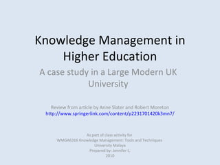 Knowledge Management in Higher Education A case study in a Large Modern UK University As part of class activity for  WMGA6316 Knowledge Management: Tools and Techniques  University Malaya Prepared by: Jennifer L. 2010 Review from article by Anne Slater and Robert Moreton http://www.springerlink.com/content/p2231701420k3mn7/ 