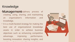 2
Knowledge
Management
• It is the interdisciplinary process of
creating, using, sharing, and maintaining
an organization's information and
knowledge.
• It is a multi-faceted strategy for making the
best use of organizational knowledge
assets in order to achieve business
objectives such as enhancing competitive
advantage, improving performance,
boosting innovation, sharing insights, and
 