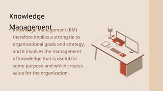 2
Knowledge
Management
• Knowledge management (KM)
therefore implies a strong tie to
organizational goals and strategy,
and it involves the management
of knowledge that is useful for
some purpose and which creates
value for the organization.
 