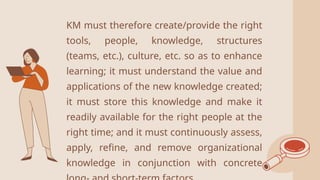2
KM must therefore create/provide the right
tools, people, knowledge, structures
(teams, etc.), culture, etc. so as to enhance
learning; it must understand the value and
applications of the new knowledge created;
it must store this knowledge and make it
readily available for the right people at the
right time; and it must continuously assess,
apply, refine, and remove organizational
knowledge in conjunction with concrete
 