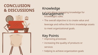 CONCLUSION
& DISCUSSIONS
Knowledge
Management
• is not about managing knowledge for
knowledge's sake.
• The overall objective is to create value and
leverage and refine the firm's knowledge assets
to meet organizational goals.
Key Points
• improving processes
• increasing the quality of products or
services
• helping to achieve organization goals
 