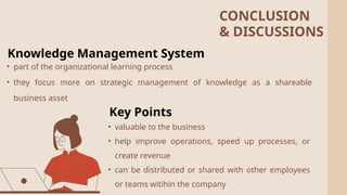 2
Knowledge Management System
• part of the organizational learning process
• they focus more on strategic management of knowledge as a shareable
business asset
• valuable to the business
• help improve operations, speed up processes, or
create revenue
• can be distributed or shared with other employees
or teams witihin the company
Key Points
CONCLUSION
& DISCUSSIONS
 