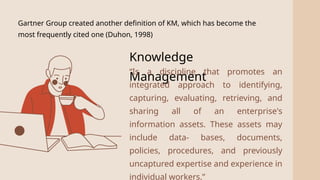 2
Gartner Group created another definition of KM, which has become the
most frequently cited one (Duhon, 1998)
Knowledge
Management
“Is a discipline that promotes an
integrated approach to identifying,
capturing, evaluating, retrieving, and
sharing all of an enterprise's
information assets. These assets may
include data- bases, documents,
policies, procedures, and previously
uncaptured expertise and experience in
individual workers.”
 