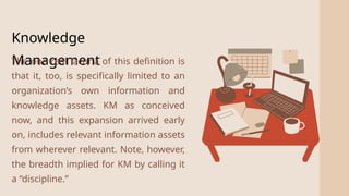 2
Knowledge
Management
The one real lacuna of this definition is
that it, too, is specifically limited to an
organization’s own information and
knowledge assets. KM as conceived
now, and this expansion arrived early
on, includes relevant information assets
from wherever relevant. Note, however,
the breadth implied for KM by calling it
a “discipline.”
 