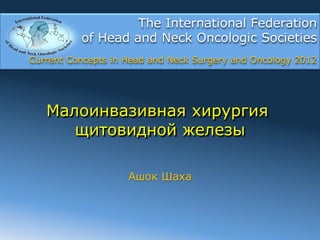 The International Federation
          of Head and Neck Oncologic Societies
Current Concepts in Head and Neck Surgery and Oncology 2012




   Малоинвазивная хирургия
      щитовидной железы

                    Ашок Шаха
 