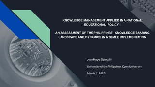 KNOWLEDGE MANAGEMENT APPLIED IN A NATIONAL
EDUCATIONAL POLICY :
AN ASSESSMENT OF THE PHILIPPINES’ KNOWLEDGE SHARING
LANDSCAPE AND DYNAMICS IN MTBMLE IMPLEMENTATION
Joan Hope Elgincolin
University of the Philippines Open University
March 9, 2020
 