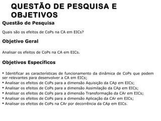 Questão de Pesquisa
Quais são os efeitos de CoPs na CA em EICs?
Objetivo Geral
Analisar os efeitos de CoPs na CA em EICs.
Objetivos Específicos
 Identificar as características de funcionamento da dinâmica de CoPs que podem
ser relevantes para desenvolver a CA em EICs;
 Analisar os efeitos de CoPs para a dimensão Aquisição da CAp em EICs;
 Analisar os efeitos de CoPs para a dimensão Assimilação da CAp em EICs;
 Analisar os efeitos de CoPs para a dimensão Transformação da CAr em EICs;
 Analisar os efeitos de CoPs para a dimensão Aplicação da CAr em EICs;
 Analisar os efeitos de CoPs na CAr por decorrência da CAp em EICs.
QUESTÃO DE PESQUISA EQUESTÃO DE PESQUISA E
OBJETIVOSOBJETIVOS
 