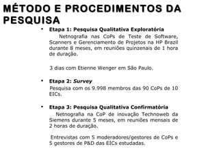  Etapa 1: Pesquisa Qualitativa Exploratória
Netnografia nas CoPs de Teste de Software,
Scanners e Gerenciamento de Projetos na HP Brazil
durante 8 meses, em reuniões quinzenais de 1 hora
de duração.
3 dias com Etienne Wenger em São Paulo.
 Etapa 2: Survey
Pesquisa com os 9.998 membros das 90 CoPs de 10
EICs.
 Etapa 3: Pesquisa Qualitativa Confirmatória
Netnografia na CoP de inovação Technoweb da
Siemens durante 5 meses, em reuniões mensais de
2 horas de duração.
Entrevistas com 5 moderadores/gestores de CoPs e
5 gestores de P&D das EICs estudadas.
MÉTODO E PROCEDIMENTOS DAMÉTODO E PROCEDIMENTOS DA
PESQUISAPESQUISA
 
