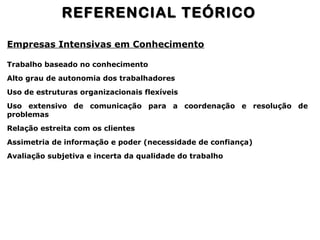Empresas Intensivas em Conhecimento
Trabalho baseado no conhecimento
Alto grau de autonomia dos trabalhadores
Uso de estruturas organizacionais flexíveis
Uso extensivo de comunicação para a coordenação e resolução de
problemas
Relação estreita com os clientes
Assimetria de informação e poder (necessidade de confiança)
Avaliação subjetiva e incerta da qualidade do trabalho
REFERENCIAL TEÓRICOREFERENCIAL TEÓRICO
 