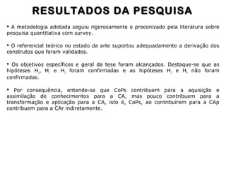  A metodologia adotada seguiu rigorosamente o preconizado pela literatura sobre
pesquisa quantitativa com survey.
 O referencial teórico no estado da arte suportou adequadamente a derivação dos
construtos que foram validados.
 Os objetivos específicos e geral da tese foram alcançados. Destaque-se que as
hipóteses H1, H2 e H5 foram confirmadas e as hipóteses H3 e H4 não foram
confirmadas.
 Por consequência, entende-se que CoPs contribuem para a aquisição e
assimilação de conhecimentos para a CA, mas pouco contribuem para a
transformação e aplicação para a CA, isto é, CoPs, ao contribuírem para a CAp
contribuem para a CAr indiretamente.
RESULTADOS DA PESQUISARESULTADOS DA PESQUISA
 