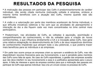  A motivação das pessoas em participar das CoPs é predominantemente de caráter
individual, não sendo citada nenhuma motivação voltada à empresa, embora a
mesma tenha benefícios com a atuação das CoPs, mesmo quando elas são
espontâneas.
 A visão e a valorização por parte dos membros acontecem de forma individual, o
que dificulta iniciativas coletivas e faz com que as atividades de planejamento e
interação do dia a dia fiquem cada vez mais concentradas no time central mais
participativo.
 Predominam, nas atividades de CoPs, as voltadas à aquisição, assimilação e
compartilhamento de conhecimento, e não às voltadas para a criação de novos
conhecimentos, o que influencia diretamente a CA e a inovação pelas CoPs. Isso gera
uma relativa estagnação no desenvolvimento de CoPs e de seus respectivos domínios
de conhecimento impedindo que atinjam todo o seu potencial, o que poderia trazer
mais benefícios para os indivíduos e as empresas.
 Em parte isso ocorre porque as empresas criam ou aprovam a existência de CoPs, mas não
disponibilizam recursos financeiros para seu funcionamento, o que é percebido pelos membros
das CoPs como falta de apoio. No caso de CoPs espontâneas, a gestão das empresas acredita
que não deva interferir no seu funcionamento e essa é a justificativa apresentada para o pouco
apoio. A falta de interesse e apoio da empresa contribui para que a motivação das pessoas em
participar de CoPs seja apenas individual. Isso cria um círculo vicioso no processo de CoPs.
RESULTADOS DA PESQUISARESULTADOS DA PESQUISA
 