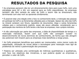  As empresas parecem não ter um direcionamento claro para suas CoPs, nem uma
estratégia para GC e AO, em especial para as CoPs espontâneas. As empresas
também não têm certeza do valor de CoPs e assim não as direcionam, não
terminando com elas nem as apoiando diretamente.
 É possível notar uma relação entre o foco no conhecimento tácito, a motivação das pessoas
em participar de CoPs e as ferramentas utilizadas para a interação. Apesar dos sites das CoPs
na intranet contarem com fóruns, repositório de documentos, blogs e outras ferramentas
voltadas para o conhecimento explícito, essas são pouco utilizadas, considerando que a
participação dos membros de CoPs tende a não focar as empresas, mas o próprio indivíduo.
 A não valorização por parte das empresas, a falta de disponibilidade de tempo e a
motivação individual, fazem com que CoPs não consigam investir no
desenvolvimento de novos domínios de conhecimento, de forma que não atingem
seu potencial nem trazem para as empresas mais benefícios a longo prazo.
 As CoPs propiciam benefícios que podem ser mensurados, como menor custo de
capacitação, utilização de novas ideias e tecnologias para resolução mais ágil de
problemas da rotina e padronização dos processos.
 Poderia ser utilizada uma combinação de métricas quantitativas e qualitativas,
com foco nos objetivos das iniciativas, o que poderia ajudar as empresas a
perceber o valor de CoPs.
RESULTADOS DA PESQUISARESULTADOS DA PESQUISA
 