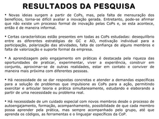  Novas ideias surgem a partir de CoPs, mas, pela falta de mensuração dos
benefícios, torna-se difícil avaliar a inovação gerada. Entretanto, pode-se afirmar
que não existe um processo formal de inovação pelas CoPs e, se esta acontece,
então é de maneira informal.
 Certas características estão presentes em todas as CoPs estudadas: desequilíbrio
entre as diferentes estratégias de GC e AO, motivação individual para a
participação, polarização das atividades, falta de confiança de alguns membros e
falta de valorização e suporte formal da empresa.
 A aprendizagem pelo engajamento em práticas é destacada pela riqueza das
oportunidades de praticar, experimentar, viver a experiência, construir em
conjunto, aproximar-se de outras realidades, estar em contato e conviver de
maneira mais próxima com diferentes pessoas.
 Há necessidade de se dar respostas concretas e atender a demandas específicas
para a solução de problemas que impulsione as CoPs para a ação, permitindo
exercitar e articular teoria e prática simultaneamente, estudando e elaborando a
partir de uma necessidade ou problema real.
 Há necessidade de um cuidado especial com novos membros desde o processo de
autoengajamento, formação, acompanhamento, possibilidade de que cada membro
possa aprender pela prática, mas sempre acompanhado pelo grupo, até que
aprenda os códigos, as ferramentas e o linguajar específicos da CoP.
RESULTADOS DA PESQUISARESULTADOS DA PESQUISA
 