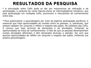  A articulação entre CoPs pode se dar por mecanismos de reificação e de
participação, e costuma ter como figuras-chave os intermediadores (brokers), que
pela participação em múltiplas CoPs, promovem o intercâmbio de conhecimento
entre elas.
 Para potencializar a aprendizagem por meio da legítima participação periférica, é
essencial que haja oportunidades de contato entre as pessoas, e, sobretudo, que
possam debater em conjunto e refletir a respeito das ações. No cotidiano das CoPs,
é comum que haja acúmulo de demandas e de atividades, limitando as
oportunidades de troca de conhecimentos. O fato de que as pessoas desempenham
muitas atividades diferentes e têm demandas diversas a atender, faz com que
percam oportunidades de refletir em conjunto a respeito das ações, limitando sua
própria aprendizagem.
RESULTADOS DA PESQUISARESULTADOS DA PESQUISA
 