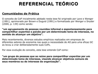 Comunidades de Prática
O conceito de CoP inicialmente adotado nesta tese foi originado por Lave e Wenger
(1991), aprimorado por Brown e Duguid (1991) e formalizado por Wenger e Snyder
(2000, p. 139) como sendo:
“um agrupamento de pessoas reunidas informal e espontaneamente para
compartilhar expertise e paixão por um determinado tema de interesse, no
sentido de alcançar um objetivo”.
Mais recentemente, diversos estudos empíricos realizados em empresas de
diferentes setores da economia nas quais a necessidade de AO para uma eficaz GC
as levou a criar deliberadamente suas CoPs.
Por essa evolução do conceito, esta tese entende CoP como:
“um grupo de pessoas que se reúne para compartilhar expertise por um
determinado tema de interesse, visando alcançar objetivos comuns de
seus membros ou de interesse da organização”.
REFERENCIAL TEÓRICOREFERENCIAL TEÓRICO
 