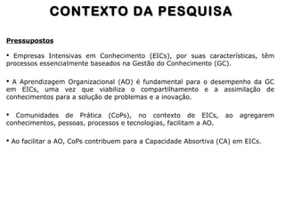 Pressupostos
 Empresas Intensivas em Conhecimento (EICs), por suas características, têm
processos essencialmente baseados na Gestão do Conhecimento (GC).
 A Aprendizagem Organizacional (AO) é fundamental para o desempenho da GC
em EICs, uma vez que viabiliza o compartilhamento e a assimilação de
conhecimentos para a solução de problemas e a inovação.
 Comunidades de Prática (CoPs), no contexto de EICs, ao agregarem
conhecimentos, pessoas, processos e tecnologias, facilitam a AO.
 Ao facilitar a AO, CoPs contribuem para a Capacidade Absortiva (CA) em EICs.
CONTEXTO DA PESQUISACONTEXTO DA PESQUISA
 