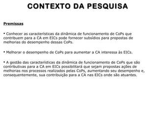 Premissas
 Conhecer as características da dinâmica de funcionamento de CoPs que
contribuem para a CA em EICs pode fornecer subsídios para propostas de
melhorias do desempenho dessas CoPs.
 Melhorar o desempenho de CoPs para aumentar a CA interessa às EICs.
 A gestão das características da dinâmica de funcionamento de CoPs que são
contributivas para a CA em EICs possibilitará que sejam propostas ações de
melhorias nos processos realizados pelas CoPs, aumentando seu desempenho e,
consequentemente, sua contribuição para a CA nas EICs onde são atuantes.
CONTEXTO DA PESQUISACONTEXTO DA PESQUISA
 