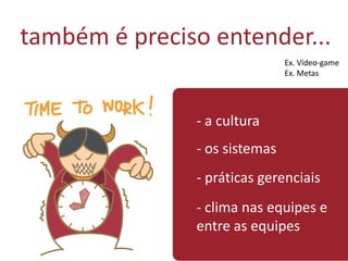 também é preciso entender...
- a cultura
- os sistemas
- práticas gerenciais
- clima nas equipes e
entre as equipes
Ex. Vídeo-game
Ex. Metas
 